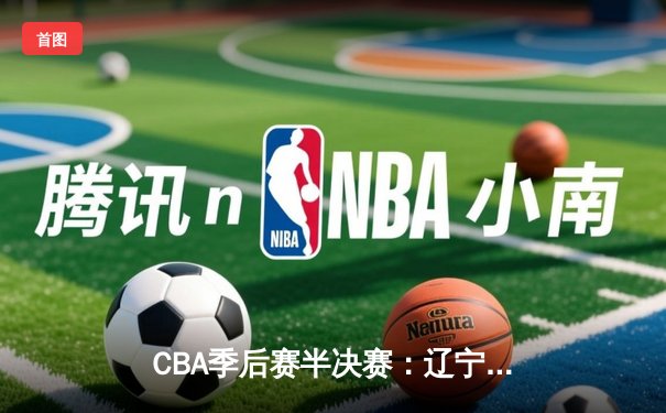 CBA季后赛半决赛：辽宁本钢加时险胜广东宏远 张镇麟关键三分定乾坤